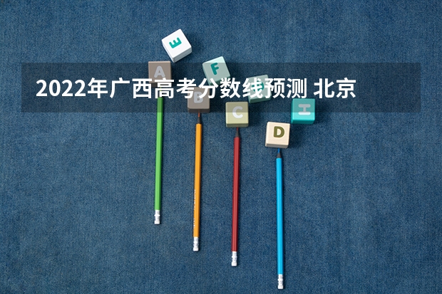 2022年广西高考分数线预测 北京比较好的专科学校有哪些,专科学校分数线排名
