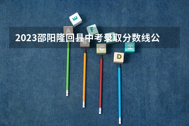 2023邵阳隆回县中考录取分数线公布 各科目分数是多少