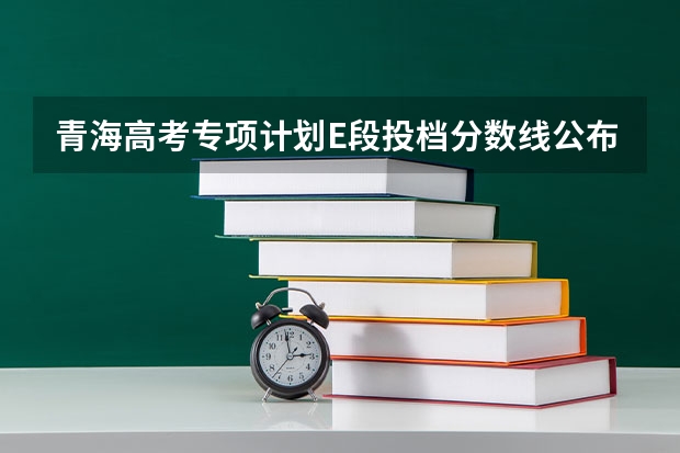青海高考专项计划E段投档分数线公布 每科总分数