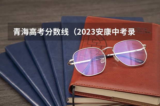 青海高考分数线（2023安康中考录取分数线公布）