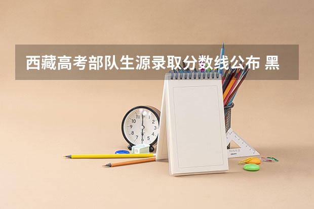 西藏高考部队生源录取分数线公布 黑龙江高考总分及各科分数表