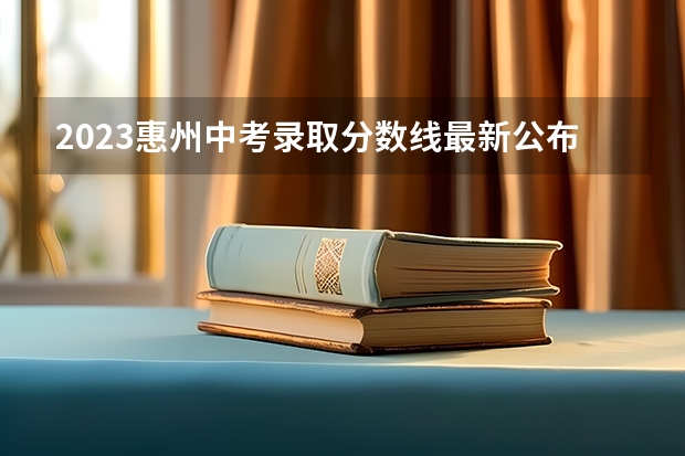 2023惠州中考录取分数线最新公布（2023惠州中考录取分数线公布）