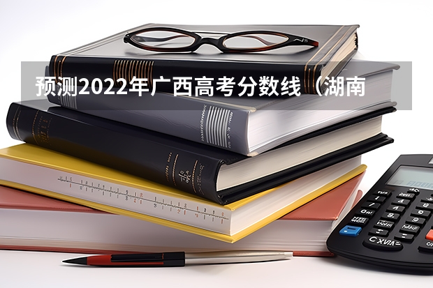 预测2022年广西高考分数线（湖南高考总分及各科分数）
