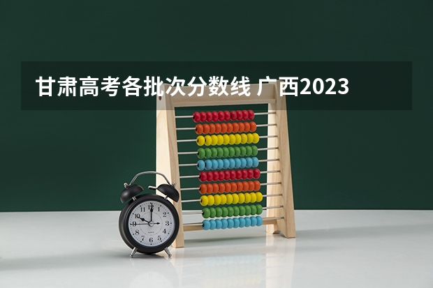 甘肃高考各批次分数线 广西2023高考本科第二批最低投档分数线（第三次征集）