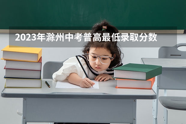 2023年滁州中考普高最低录取分数线 2023凉州中考录取分数线最新公布
