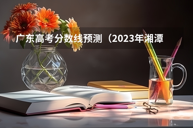 广东高考分数线预测（2023年湘潭市中考分数线公布）