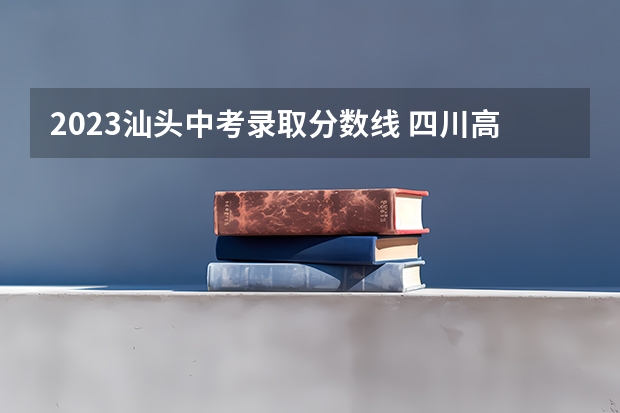2023汕头中考录取分数线 四川高考总分及各科分数