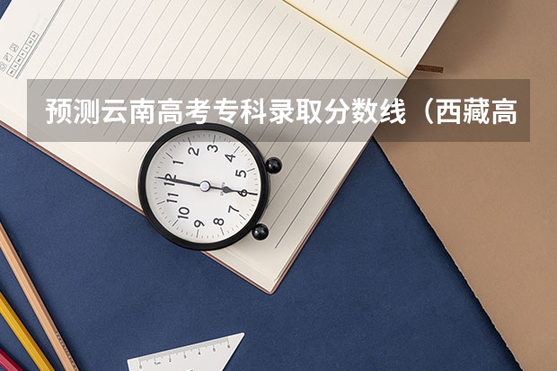 预测云南高考专科录取分数线（西藏高考理科录取分数线预测）